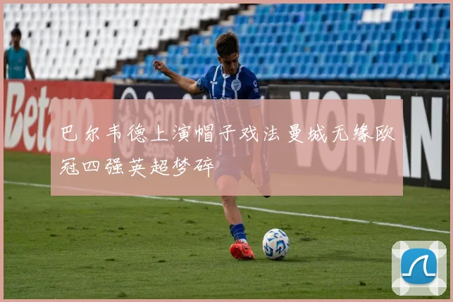 巴尔韦德上演帽子戏法曼城无缘欧冠四强英超梦碎