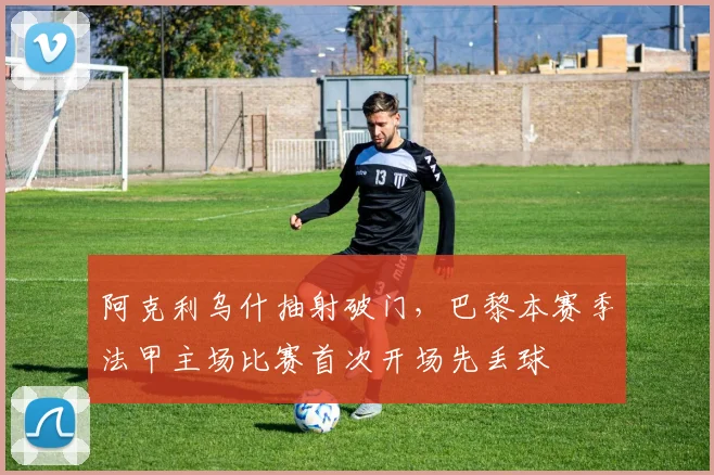 阿克利乌什抽射破门，巴黎本赛季法甲主场比赛首次开场先丢球